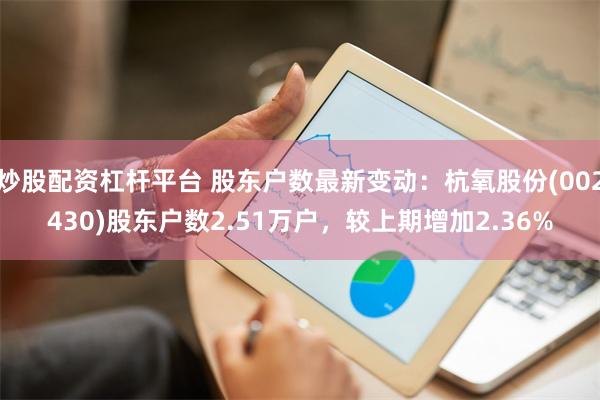 炒股配资杠杆平台 股东户数最新变动：杭氧股份(002430)股东户数2.51万户，较上期增加2.36%