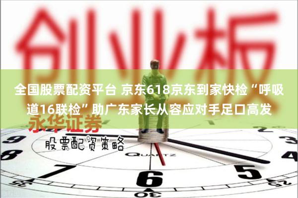 全国股票配资平台 京东618京东到家快检“呼吸道16联检”助广东家长从容应对手足口高发