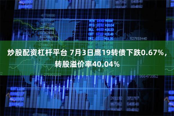 炒股配资杠杆平台 7月3日鹰19转债下跌0.67%，转股溢价率40.04%