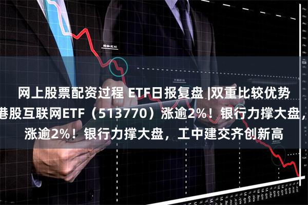 网上股票配资过程 ETF日报复盘 |双重比较优势，港股独立向上，港股互联网ETF（513770）涨逾2%！银行力撑大盘，工中建交齐创新高