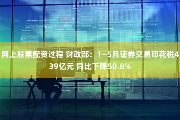 网上股票配资过程 财政部：1—5月证券交易印花税439亿元 同比下降50.8%