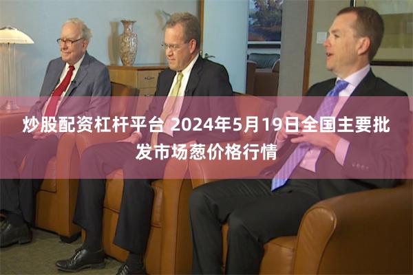 炒股配资杠杆平台 2024年5月19日全国主要批发市场葱价格行情