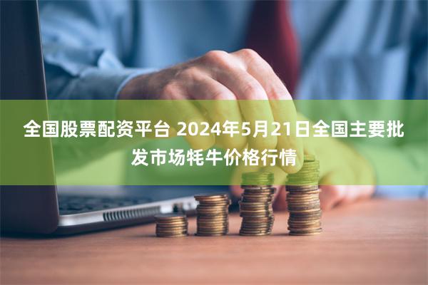 全国股票配资平台 2024年5月21日全国主要批发市场牦牛价格行情