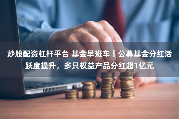 炒股配资杠杆平台 基金早班车丨公募基金分红活跃度提升，多只权益产品分红超1亿元