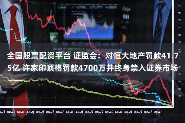 全国股票配资平台 证监会：对恒大地产罚款41.75亿 许家印顶格罚款4700万并终身禁入证券市场