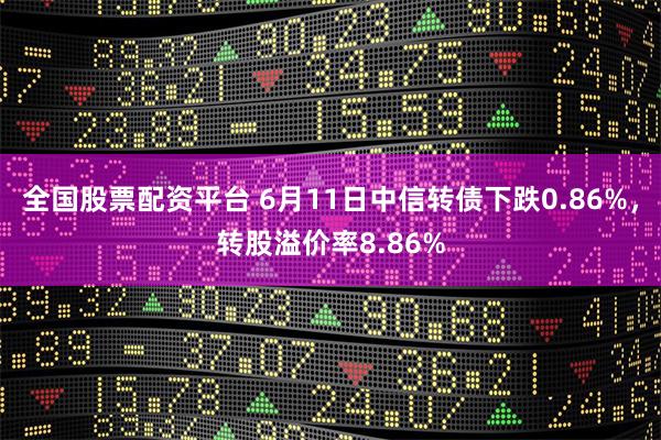 全国股票配资平台 6月11日中信转债下跌0.86%，转股溢价率8.86%