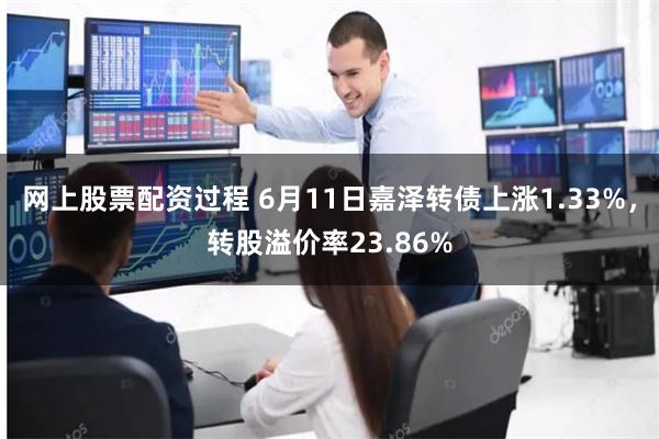 网上股票配资过程 6月11日嘉泽转债上涨1.33%，转股溢价率23.86%