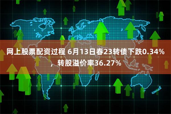 网上股票配资过程 6月13日春23转债下跌0.34%，转股溢价率36.27%