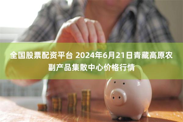 全国股票配资平台 2024年6月21日青藏高原农副产品集散中心价格行情