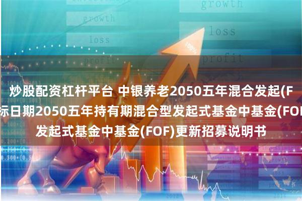 炒股配资杠杆平台 中银养老2050五年混合发起(FOF): 中银养老目标日期2050五年持有期混合型发起式基金中基金(FOF)更新招募说明书