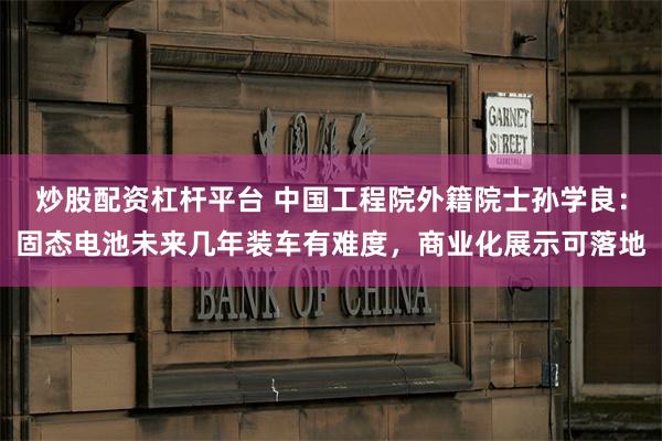 炒股配资杠杆平台 中国工程院外籍院士孙学良：固态电池未来几年装车有难度，商业化展示可落地