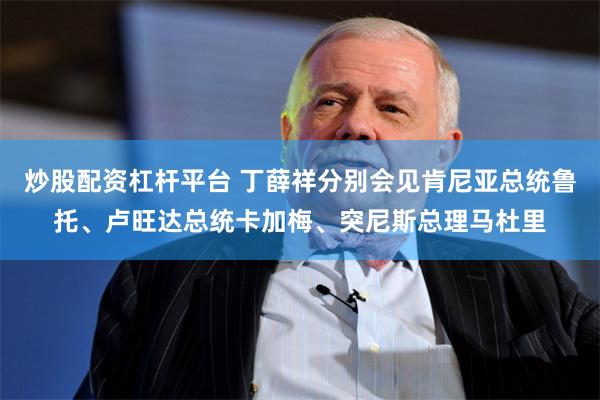 炒股配资杠杆平台 丁薛祥分别会见肯尼亚总统鲁托、卢旺达总统卡加梅、突尼斯总理马杜里