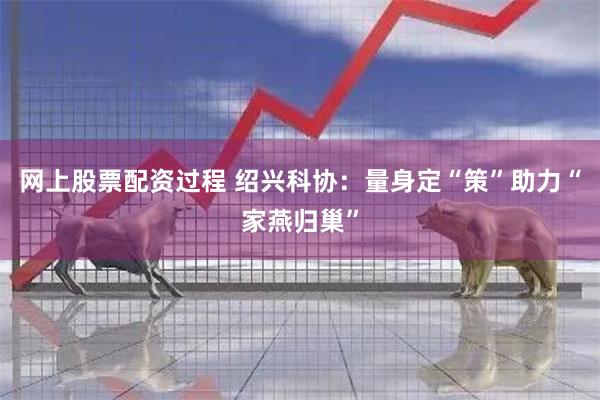 网上股票配资过程 绍兴科协：量身定“策”助力“家燕归巢”