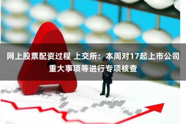 网上股票配资过程 上交所：本周对17起上市公司重大事项等进行专项核查