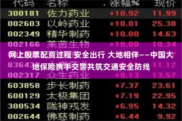 网上股票配资过程 安全出行 大地相伴——中国大地保险携手交警共筑交通安全防线