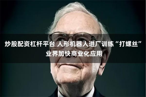 炒股配资杠杆平台 人形机器人进厂训练“打螺丝” 业界加快商业化应用