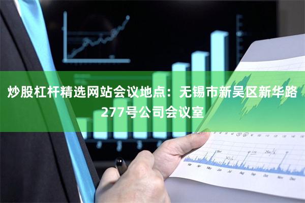 炒股杠杆精选网站会议地点：无锡市新吴区新华路277号公司会议室